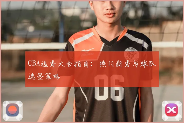 CBA选秀大会指南：热门新秀与球队选签策略