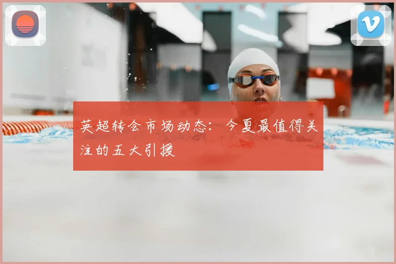 英超转会市场动态：今夏最值得关注的五大引援
