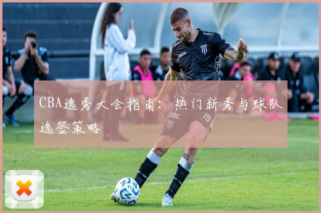 CBA选秀大会指南：热门新秀与球队选签策略